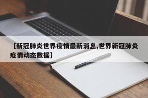 【新冠肺炎世界疫情最新消息,世界新冠肺炎疫情动态数据】