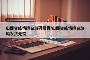 山西省疫情擅自加码发货/山西省疫情擅自加码发货处罚