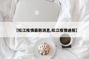 【松江疫情最新消息,松江疫情通报】