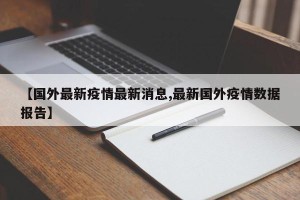 【国外最新疫情最新消息,最新国外疫情数据报告】