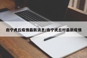 南宁虎丘疫情最新消息/南宁虎丘村最新疫情