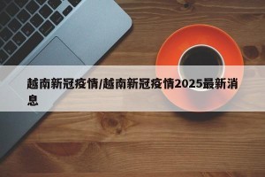 越南新冠疫情/越南新冠疫情2025最新消息