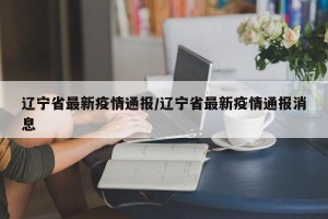 辽宁省最新疫情通报/辽宁省最新疫情通报消息