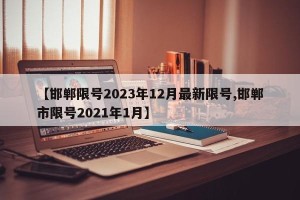 【邯郸限号2023年12月最新限号,邯郸市限号2021年1月】
