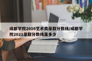 成都学院2016艺术类录取分数线/成都学院2021录取分数线是多少