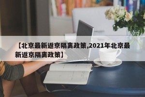 【北京最新返京隔离政策,2021年北京最新返京隔离政策】