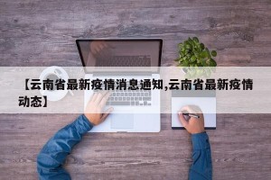 【云南省最新疫情消息通知,云南省最新疫情动态】