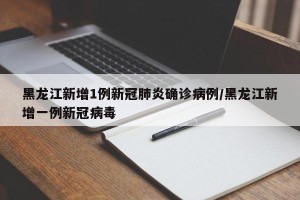 黑龙江新增1例新冠肺炎确诊病例/黑龙江新增一例新冠病毒