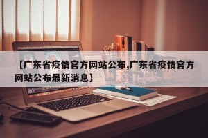 【广东省疫情官方网站公布,广东省疫情官方网站公布最新消息】