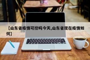 【山东省疫情可控吗今天,山东省现在疫情如何】