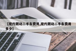 【现代朗动二手车费用,现代朗动二手车费用多少】