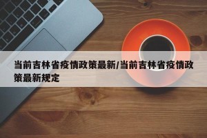 当前吉林省疫情政策最新/当前吉林省疫情政策最新规定