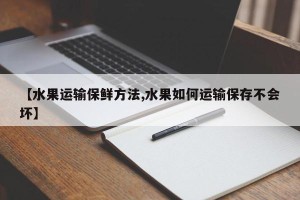 【水果运输保鲜方法,水果如何运输保存不会坏】