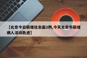 【北京今日新增社会面2例,今天北京市新增病人活动轨迹】