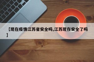 【现在疫情江苏省安全吗,江苏现在安全了吗】