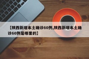 【陕西新增本土确诊60例,陕西新增本土确诊60例是哪里的】