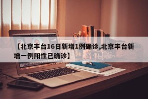 【北京丰台16日新增1例确诊,北京丰台新增一例阳性已确诊】