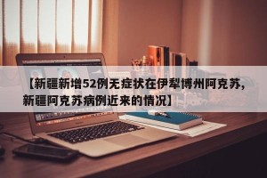 【新疆新增52例无症状在伊犁博州阿克苏,新疆阿克苏病例近来的情况】