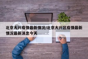北京大兴疫情最新情况/北京大兴区疫情最新情况最新消息今天