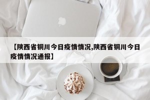 【陕西省铜川今日疫情情况,陕西省铜川今日疫情情况通报】