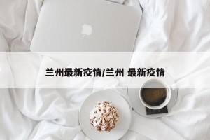 兰州最新疫情/兰州 最新疫情
