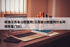 疫情江苏省口腔医院(江苏省口腔医院什么时候恢复门诊)