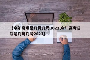 【今年高考是几月几号2022,今年高考日期是几月几号2021】