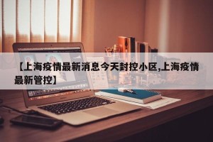 【上海疫情最新消息今天封控小区,上海疫情最新管控】