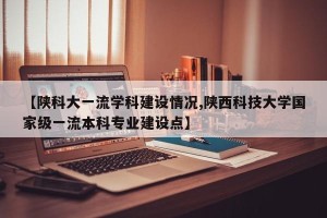【陕科大一流学科建设情况,陕西科技大学国家级一流本科专业建设点】