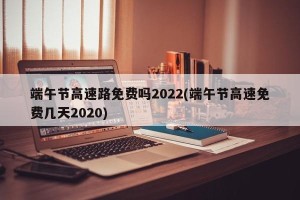 端午节高速路免费吗2022(端午节高速免费几天2020)