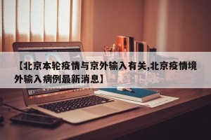 【北京本轮疫情与京外输入有关,北京疫情境外输入病例最新消息】