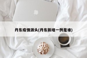 丹东疫情源头(丹东新增一例是谁)