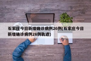 石家庄今日新增确诊病例26例(石家庄今日新增确诊病例26例轨迹)