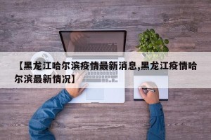 【黑龙江哈尔滨疫情最新消息,黑龙江疫情哈尔滨最新情况】