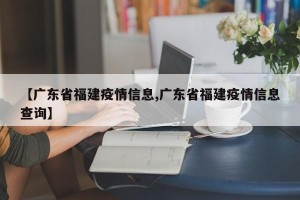 【广东省福建疫情信息,广东省福建疫情信息查询】