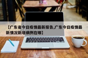 【广东省今日疫情最新报告,广东今日疫情最新情况新增病例在哪】