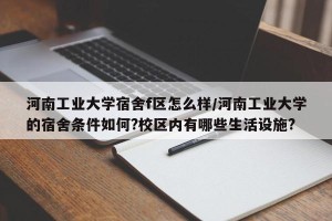 河南工业大学宿舍f区怎么样/河南工业大学的宿舍条件如何?校区内有哪些生活设施?