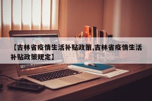 【吉林省疫情生活补贴政策,吉林省疫情生活补贴政策规定】