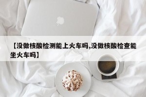 【没做核酸检测能上火车吗,没做核酸检查能坐火车吗】