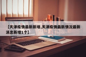 【天津疫情最新新增,天津疫情最新情况最新消息新增1个】