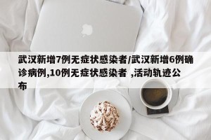 武汉新增7例无症状感染者/武汉新增6例确诊病例,10例无症状感染者 ,活动轨迹公布