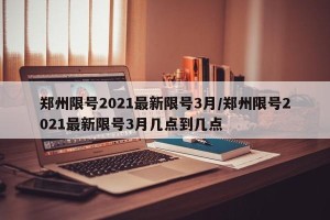 郑州限号2021最新限号3月/郑州限号2021最新限号3月几点到几点