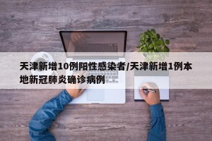 天津新增10例阳性感染者/天津新增1例本地新冠肺炎确诊病例