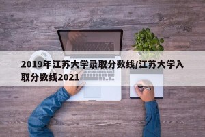 2019年江苏大学录取分数线/江苏大学入取分数线2021
