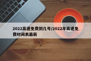 2022高速免费到几号/2022年高速免费时间表最新
