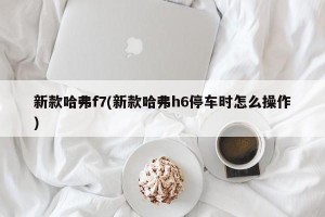 新款哈弗f7(新款哈弗h6停车时怎么操作)