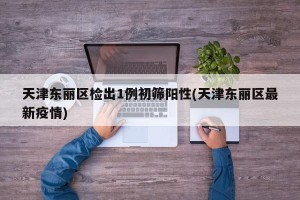 天津东丽区检出1例初筛阳性(天津东丽区最新疫情)
