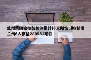 兰州第四轮核酸检测累计排查阳性5例/甘肃兰州6人核检280931阳性