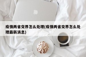 疫情两省交界怎么处理(疫情两省交界怎么处理最新消息)