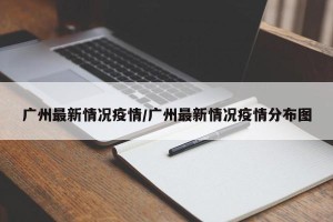 广州最新情况疫情/广州最新情况疫情分布图